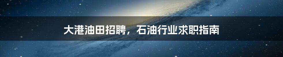 大港油田招聘,石油行业求职指南