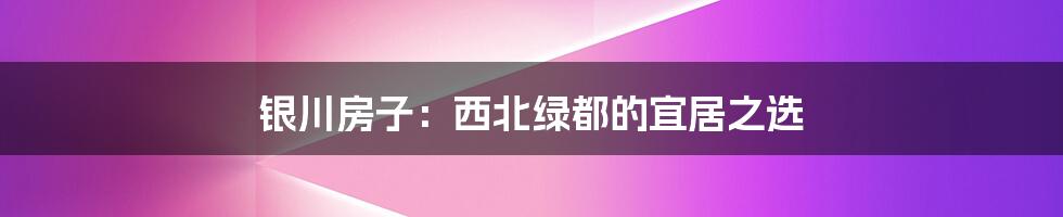 银川房子:西北绿都的宜居之选