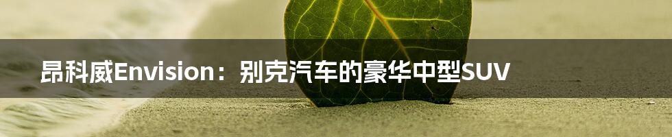 昂科威Envision:别克汽车的豪华中型SUV