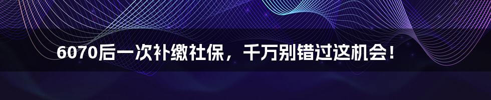 6070后一次补缴社保,千万别错过这机会!