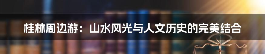 桂林周边游:山水风光与人文历史的完美结合