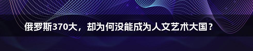俄罗斯370大,却为何没能成为人文艺术大国?