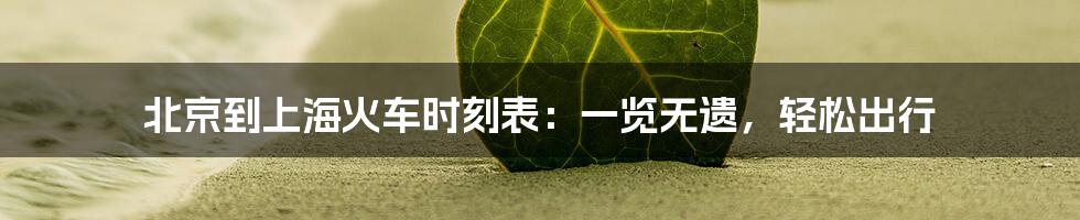 北京到上海火车时刻表:一览无遗,轻松出行