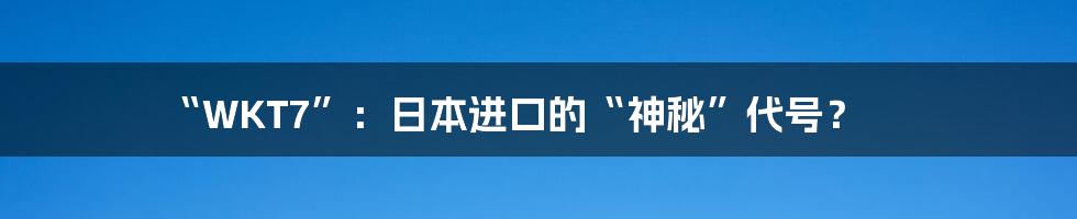 “WKT7”:日本进口的“神秘”代号?