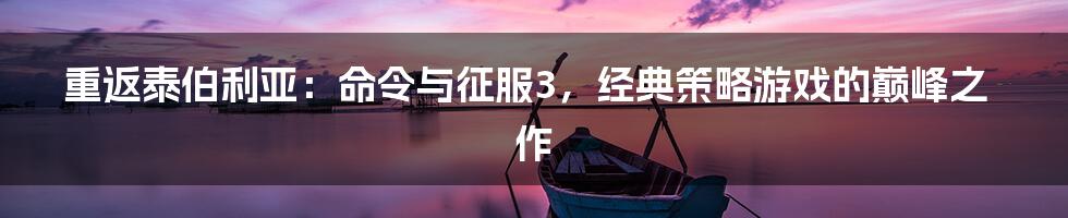 重返泰伯利亚:命令与征服3,经典策略游戏的巅峰之作