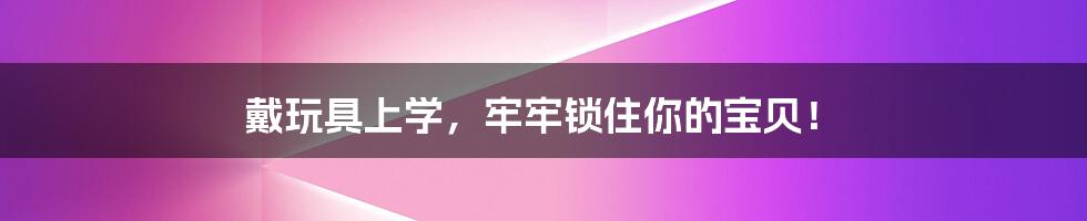 戴玩具上学，牢牢锁住你的宝贝！