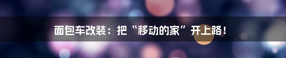 面包车改装:把“移动的家”开上路!