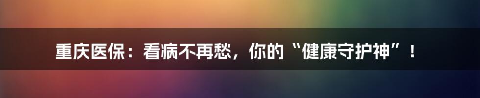 重庆医保:看病不再愁,你的“健康守护神”!