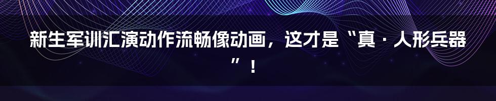 新生军训汇演动作流畅像动画,这才是“真·人形兵器”!