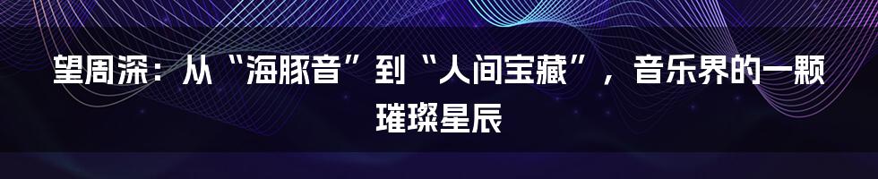 望周深:从“海豚音”到“人间宝藏”,音乐界的一颗璀璨星辰