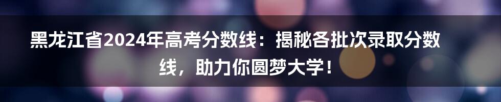 黑龙江省2024年高考分数线:揭秘各批次录取分数线,助力你圆梦大学!