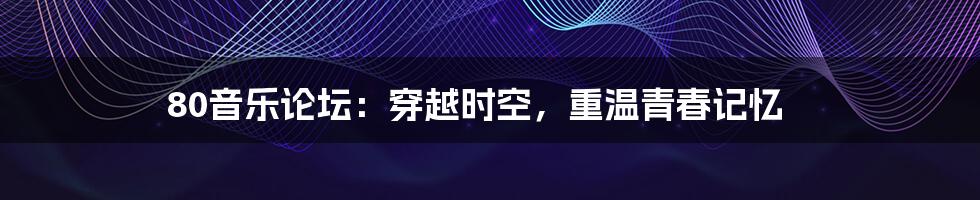 80音乐论坛:穿越时空,重温青春记忆