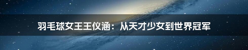 羽毛球女王王仪涵:从天才少女到世界冠军