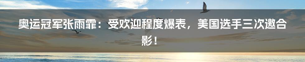 奥运冠军张雨霏:受欢迎程度爆表,美国选手三次邀合影!