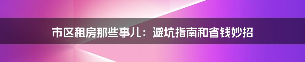 市区租房那些事儿:避坑指南和省钱妙招