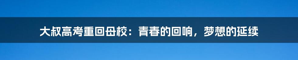 大叔高考重回母校:青春的回响,梦想的延续
