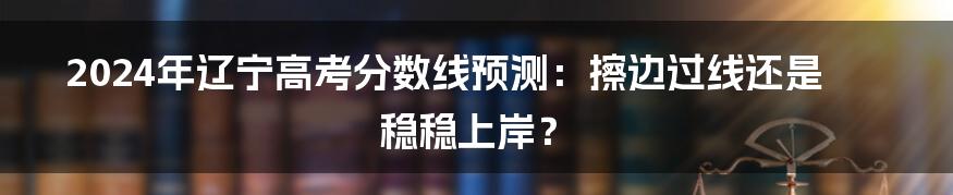 2024年辽宁高考分数线预测:擦边过线还是稳稳上岸?