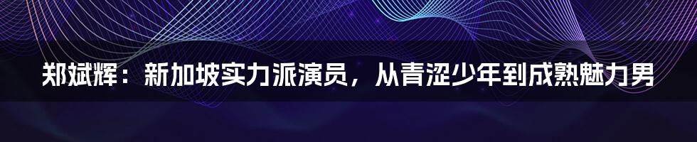 郑斌辉:新加坡实力派演员,从青涩少年到成熟魅力男