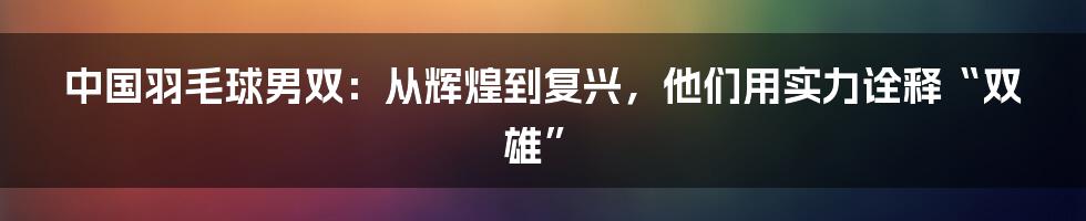中国羽毛球男双:从辉煌到复兴,他们用实力诠释“双雄”