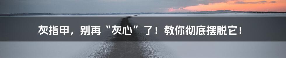 灰指甲,别再“灰心”了!教你彻底摆脱它!