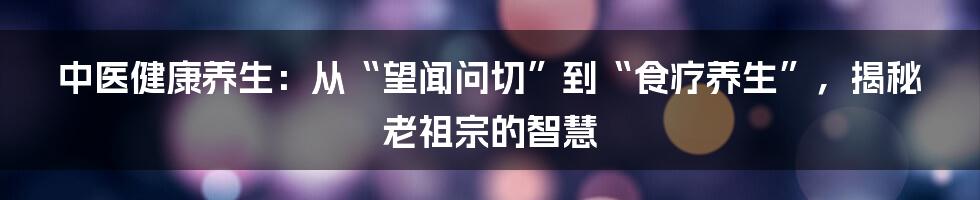 中医健康养生:从“望闻问切”到“食疗养生”,揭秘老祖宗的智慧
