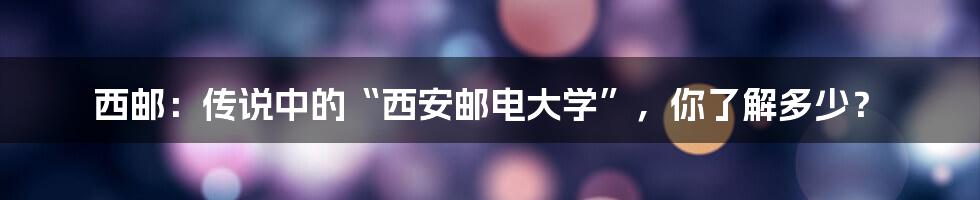 西邮:传说中的“西安邮电大学”,你了解多少?