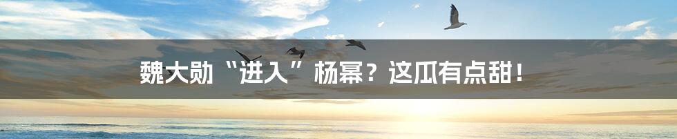 魏大勋“进入”杨幂?这瓜有点甜!