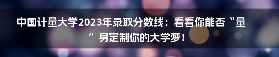 中国计量大学2023年录取分数线:看看你能否“量”身定制你的大学梦!