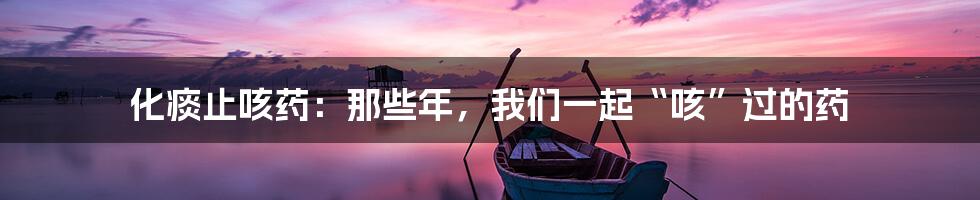 化痰止咳药:那些年,我们一起“咳”过的药