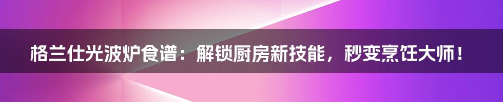 格兰仕光波炉食谱:解锁厨房新技能,秒变烹饪大师!