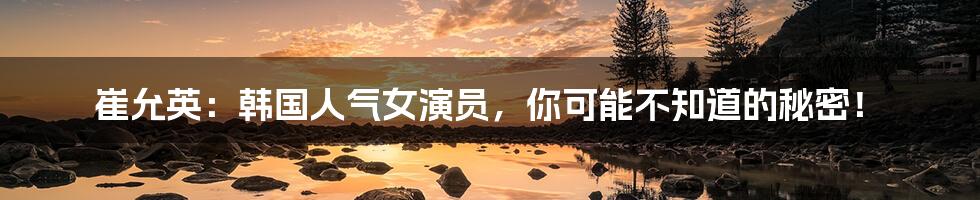 崔允英:韩国人气女演员,你可能不知道的秘密!