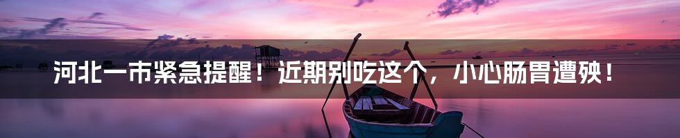 河北一市紧急提醒!近期别吃这个,小心肠胃遭殃!