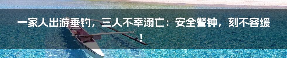 一家人出游垂钓,三人不幸溺亡:安全警钟,刻不容缓!