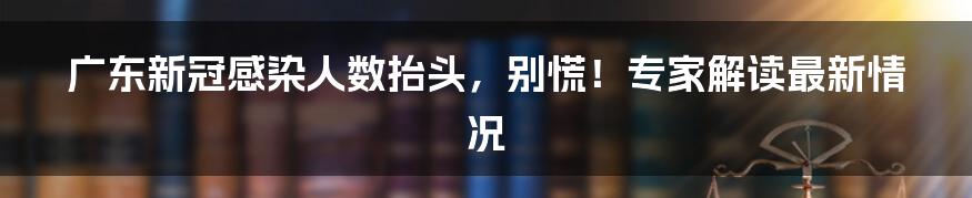 广东新冠感染人数抬头,别慌!专家解读最新情况