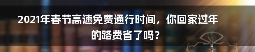 2021年春节高速免费通行时间,你回家过年的路费省了吗?