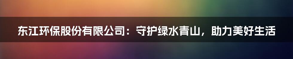 东江环保股份有限公司:守护绿水青山,助力美好生活