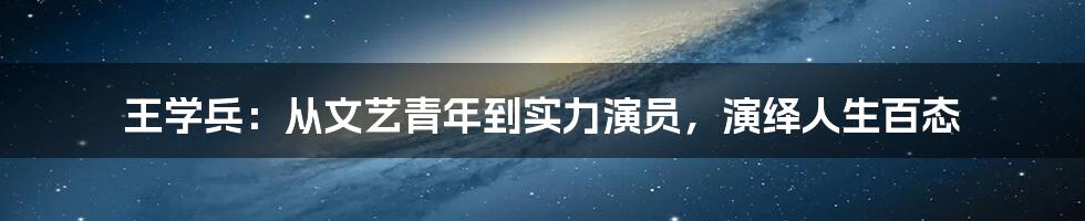 王学兵:从文艺青年到实力演员,演绎人生百态