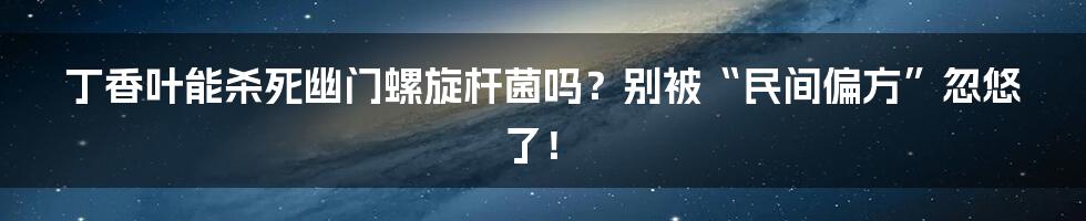 丁香叶能杀死幽门螺旋杆菌吗?别被“民间偏方”忽悠了!