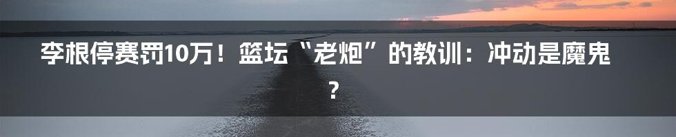 李根停赛罚10万!篮坛“老炮”的教训:冲动是魔鬼?