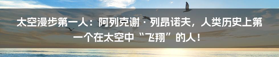 太空漫步第一人:阿列克谢·列昂诺夫,人类历史上第一个在太空中“飞翔”的人!
