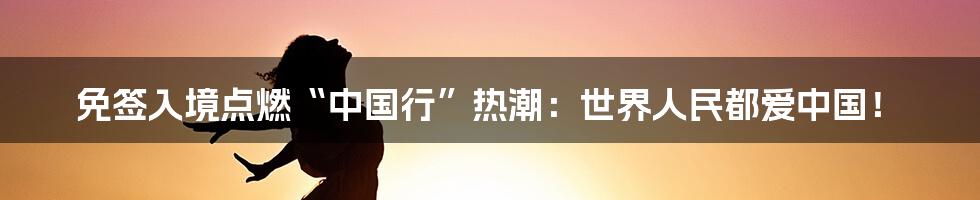 免签入境点燃“中国行”热潮:世界人民都爱中国!