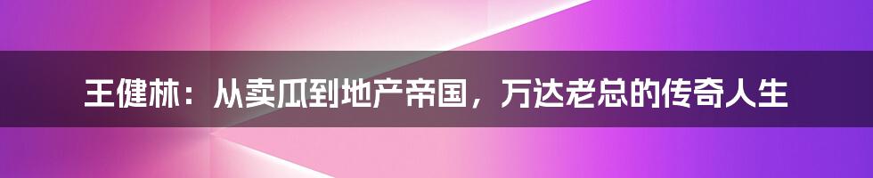 王健林:从卖瓜到地产帝国,万达老总的传奇人生