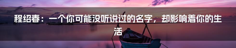 程绍春:一个你可能没听说过的名字,却影响着你的生活