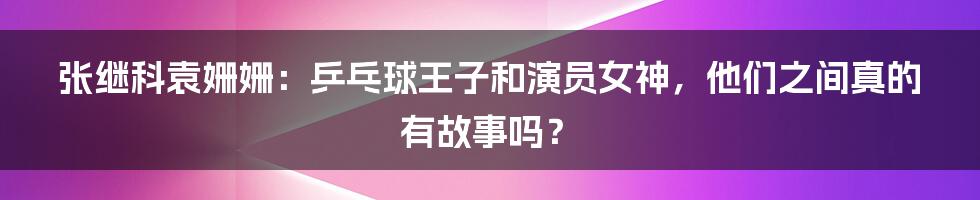 张继科袁姗姗:乒乓球王子和演员女神,他们之间真的有故事吗?