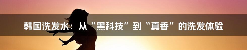 韩国洗发水：从“黑科技”到“真香”的洗发体验