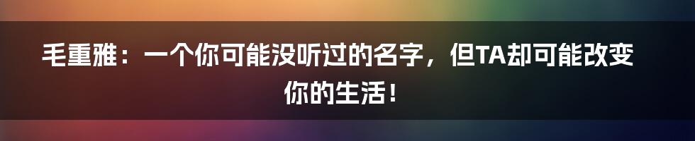 毛重雅:一个你可能没听过的名字,但TA却可能改变你的生活!