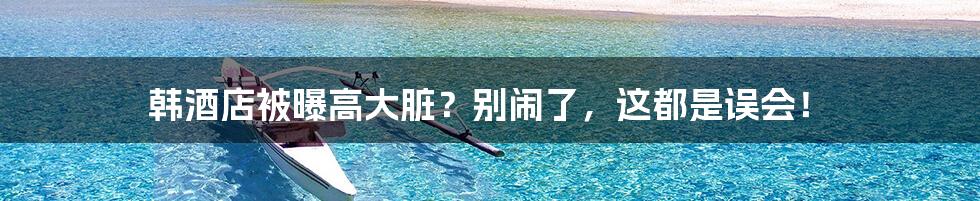 韩酒店被曝高大脏?别闹了,这都是误会!