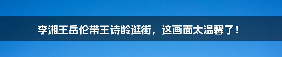 李湘王岳伦带王诗龄逛街,这画面太温馨了!