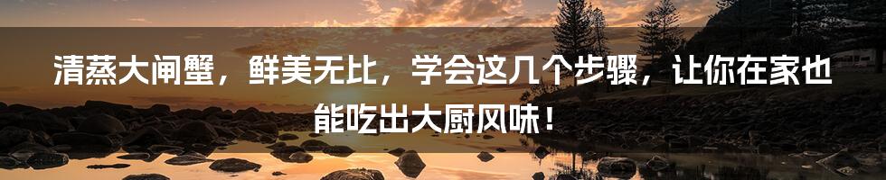 清蒸大闸蟹,鲜美无比,学会这几个步骤,让你在家也能吃出大厨风味!