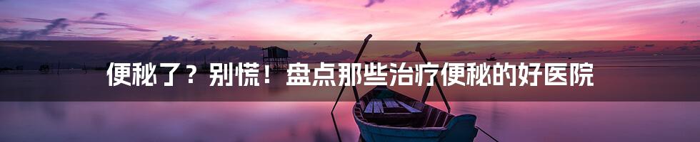 便秘了?别慌!盘点那些治疗便秘的好医院